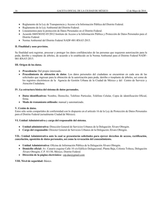16 GACETA OFICIAL DE LA CIUDAD DE MÉXICO 12 de Mayo de 2016
 Reglamento de la Ley de Transparencia y Acceso a la Información Pública del Distrito Federal.
 Reglamento de la Ley Ambiental del Distrito Federal.
 Lineamientos para la protección de Datos Personales en el Distrito Federal.
 Acuerdo 0469/SO/02-05/2012 Instituto de Acceso a la Información Pública y Protección de Datos Personales para el
Distrito Federal.
 Norma Ambiental del Distrito Federal NADF-001-RNAT-2015.
II. Finalidad y usos previstos.
Su finalidad será registrar, procesar y proteger los datos confidenciales de las personas que requieren autorización para la
poda, derribo y trasplante de árboles, de acuerdo a lo establecido en la Norma Ambiental para el Distrito Federal NADF-
001-RNAT-2015.
III. Origen de los datos.
 Procedencia: Del propio interesado.
 Procedimiento de obtención de datos: Los datos personales del ciudadano se encuentran en cada una de las
solicitudes que ingresan para la obtención de la autorización para poda, derribo o trasplante de árboles, así como de
los registros electrónicos de la Agencia de Gestión Urbana de la Ciudad de México y del Centro de Servicio y
Atención Ciudadana.
IV. La estructura básica del sistema de datos personales.
 Datos identificativos: Nombre, Domicilio, Teléfono Particular, Teléfono Celular, Copia de identificación Oficial,
firma.
 Modo de tratamiento utilizado: manual y automatizado.
V. Cesión de datos.
Estos sólo serán compartidos de conformidad con lo dispuesto en el artículo 16 de la Ley de Protección de Datos Personales
para el Distrito Federal (actualmente Ciudad de México).
VI. Unidad Administrativa y cargo del responsable del sistema.
 Unidad administrativa: Dirección General de Servicios Urbanos de la Delegación Álvaro Obregón.
 Cargo del responsable: Director General de Servicios Urbanos de la Delegación Álvaro Obregón.
VII.- Unidad Administrativa ante la cual se presentarán solicitudes para ejercer derechos de acceso, rectificación,
cancelación, oposición de datos personales, así como la revocación del consentimiento.
 Unidad Administrativa: Oficina de Información Pública de la Delegación Álvaro Obregón.
 Domicilio oficial: Av. Canario esquina Calle 10 s/n Edificio Delegacional, Planta Baja, Colonia Tolteca, Delegación
Álvaro Obregón, C.P. 01150, México, Distrito Federal.
 Dirección de la página electrónica:: oip.dao@gmail.com
VIII. Nivel de seguridad: Básico.
 