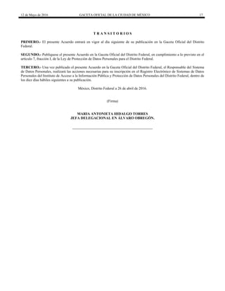 12 de Mayo de 2016 GACETA OFICIAL DE LA CIUDAD DE MÉXICO 17
T R A N S I T O R I O S
PRIMERO.- El presente Acuerdo entrará en vigor al día siguiente de su publicación en la Gaceta Oficial del Distrito
Federal.
SEGUNDO.- Publíquese el presente Acuerdo en la Gaceta Oficial del Distrito Federal, en cumplimiento a lo previsto en el
artículo 7, fracción I, de la Ley de Protección de Datos Personales para el Distrito Federal.
TERCERO.- Una vez publicado el presente Acuerdo en la Gaceta Oficial del Distrito Federal, el Responsable del Sistema
de Datos Personales, realizará las acciones necesarias para su inscripción en el Registro Electrónico de Sistemas de Datos
Personales del Instituto de Acceso a la Información Pública y Protección de Datos Personales del Distrito Federal, dentro de
los diez días hábiles siguientes a su publicación.
México, Distrito Federal a 26 de abril de 2016.
(Firma)
MARIA ANTONIETA HIDALGO TORRES
JEFA DELEGACIONAL EN ÁLVARO OBREGÓN.
 
