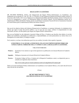 12 de Mayo de 2016 GACETA OFICIAL DE LA CIUDAD DE MÉXICO 19
DELEGACIÓN CUAUHTÉMOC
DR. RICARDO MONREAL ÁVILA, Jefe Delegacional del Órgano Político-Administrativo en Cuauhtémoc, con
fundamento en los artículos 87, 104, 105, 106, 117 Fracción I, XI del Estatuto de Gobierno del Distrito Federal; artículo 39
Fracciones VIII, XLIII y XLV la Ley Orgánica de la Administración Pública del Distrito Federal; artículo 14 Fracción I de
la Ley de Transparencia y Acceso a la Información Pública del Distrito Federal; 120 del Reglamento Interior de la
Administración Pública del Distrito Federal; artículo 16 del Primer Lineamiento Fracción III de los Lineamientos Generales
de Control Interno para la Administración Pública del Distrito Federal, y
CONSIDERANDO
Que uno de los objetivos básicos del Gobierno Delegacional en Cuauhtémoc, es mantener informada a la ciudadanía de las
normas que rigen el actuar del servicio público, y en el caso que nos ocupa, verificar el comportamiento de cada
funcionario, de decir, servidor público que integra este Órgano Político-Administrativo.
Que con esa finalidad, ha sido elaborado el presente Código de Ética y Conducta, que describe cómo deberá, el servidor
público de Cuauhtémoc, desempeñar sus atribuciones y responsabilidades, así como potencializar sus valores éticos en el
desempeño de su actuar diario y el trabajo en equipo.
Por lo anterior y con base a las atribuciones que la Ley me confiere, he tenido a bien expedir el siguiente:
AVISO POR EL CUAL SE DAR A CONOCER EL ENLACE ELECTRÓNICO DONDE PODRÁ SER
CONSULTADO EL CÓDIGO DE ÉTICA Y CONDUCTA DE LA DELEGACIÓN CUAUHTÉMOC.
T R A N S I T O R I O S
Primero.- El presente Aviso entrará en vigor al día siguiente de su publicación en la Gaceta Oficial de la Ciudad de
México.
Segundo.- Publíquese el presente en la Gaceta Oficial de la Ciudad de México.
Tercero.- El presente Código de Ética y Conducta de la Delegación Cuauhtémoc estará a su disposición para su
consulta en el siguiente enlace electrónico:
http://www2.cdmx.gob.mx/virtual/cuauhtemoc/archivos/CodigoDeEticaYConducta.pdf
Dado en el recinto del Órgano Político-Administrativo en Cuauhtémoc en la Ciudad de México, a los cuatro días del mes de
mayo del año dos mil dieciséis.
(Firma)
_______________________________
DR. RICARDO MONREAL ÁVILA
JEFE DELEGACIONAL EN CUAUHTÉMOC
 