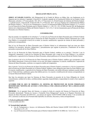 20 GACETA OFICIAL DE LA CIUDAD DE MÉXICO 12 de Mayo de 2016
DELEGACION MILPA ALTA.
JORGE ALVARADO GALICIA, Jefe Delegacional de la Ciudad de México en Milpa Alta, con fundamento en lo
dispuesto por los artículos, 6 apartado A fracción II, 16 párrafo segundo de la Constitución Política de los Estados Unidos
Mexicanos, artículos 1, 87 tercer párrafo, 104, 105 y 117 fracciones I, X, XI del Estatuto de Gobierno del Distrito Federal;
1, 2 párrafo tercero, 3 fracción III, 10 fracción XII, 37 y 39 fracción XLV de la Ley Orgánica de la Administración Pública
del Distrito Federal; 1, 7 de la Ley de Transparencia y Acceso a la Información Pública del Distrito Federal;1, 6, 7 y 8 de la
Ley de Protección de Datos Personales para el Distrito Federal; y 1, 120, 121, 122, 122 BIS, fracción XII, del Reglamento
Interior de la Administración Pública del Distrito Federal; 6, 7,8, 9, 10 y 11 de los Lineamientos para la Protección de Datos
Personales en el Distrito Federal y
CONSIDERANDO
Que de acuerdo a lo estipulado en los artículos 6, 7 y 8 de la ley de Protección de Datos Personales para el Distrito Federal;
6, 7, 8, 9 y 10 de los Lineamientos para la Protección de Datos Personales en el Distrito Federal; determinan que a cada
Ente Público, le corresponde a través de su titular, la creación, modificación, supresión de sistema de datos personales y
publicación correspondiente.
Que la Ley de Protección de Datos Personales para el Distrito Federal es el ordenamiento legal que tiene por objeto
establecer los principios, derechos, obligaciones y procedimientos que regulan la protección y tratamiento de los datos
personales en posesión de los Entes Públicos.
Que la Ley de Protección de Datos Personales para el Distrito Federal, establece en su artículo 7 fracción I, que la
integración, tratamiento y tutela de los Sistemas de Datos Personales está a cargo de los Entes Públicos, y su creación,
modificación o supresión de los Sistemas de Datos Personales, deberá publicarse en la Gaceta Oficial del Distrito Federal.
Que el artículo 6 de la Ley de Protección de Datos Personales para el Distrito Federal, establece que corresponde a cada
Ente Público determinar, a través de su titular o en su caso, del órgano competente, la creación, modificación o supresión de
Sistema de Datos Personales, conforme a su respectivo ámbito de competencia.
Que el artículo 7 de la Ley de Protección de Datos Personales para el Distrito Federal y numerales 6 y 8 de los Lineamientos
para la Protección de Datos Personales en el Distrito Federal, establece como obligación para todos los Entes Públicos, que
la creación, modificación, o supresión de los Sistemas de Datos Personales, solo podrá efectuarse mediante acuerdo emitido
por el Titular del Ente y publicarse quince días hábiles previos a la creación o modificación del sistema correspondiente en
la Gaceta Oficial del Distrito Federal.
Que bajo los principios que rigen los Sistemas de Datos Personales en posesión de los Entes Obligados de: licitud,
consentimiento, calidad de los datos, confidencialidad, seguridad, disponibilidad y temporalidad, he tenido a bien expedir el
siguiente:
ACUERDO POR EL QUE SE MODIFICA EL SISTEMA DE PROTECCION DE DATOS PERSONALES
DENOMINADO “SISTEMA DE ACCESO A VENTANILLA UNICA DELEGACIONAL” DE LA DELEGACION
MILPA ALTA.
PRIMERO.- En el apartado Datos del Sistema, se asienta la fecha de creación del Sistema de Protección de Datos
Personales denominado “Sistema de Acceso a Ventanilla Única Delegacional” inscrito en el Registro Electrónico del
Sistema de Datos Personales del INFO D.F., con número de registro 412019710389111000 de fecha 17 de noviembre del
2011, asimismo se adiciona en la Normatividad Aplicable; los artículos, fracciones y fecha correspondientes.
I. Fecha de publicación GODF:
17 de noviembre del 2011
II. Normatividad Aplicable:
 Ley de Transparencia y Acceso a la Información Pública del Distrito Federal (GODF 28-03-2008) Art. 36, 38
fracciones I y IV y 43.
 Ley de Protección de Datos Personales para el Distrito Federal (GODF 03-10-2008) Art. 7,8,9,13,14 y 15
 