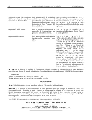 22 GACETA OFICIAL DE LA CIUDAD DE MÉXICO 12 de Mayo de 2016
Instituto de Acceso a la Información
Pública y Protección de Datos
Personales del Distrito Federal.
Para la sustanciación de recursos de
revisión y revocación, denuncias y el
procedimiento para determinar el
probable incumplimiento a la Ley de
Protección de Datos Personales del
Distrito Federal.
Arts. 32, 71 fracc. II, 80 fracc. II y V, 89 y
91 de la Ley de Transparencia y Acceso a la
Información Pública del D.F., Arts. 38, 39,
40 y 42 de la Ley de Protección de Datos
Personales para el Distrito Federal y demás
aplicables.
Órganos de Control Interno. Para la realización de auditorias o
desarrollo de investigaciones por
presuntas faltas administrativas.
Arts. 34 de la Ley Orgánica de la
Administración Pública del Distrito Federal
y demás aplicables.
Órganos Jurisdiccionales. Para la sustanciación de los procesos
jurisdiccionales tramitados ante
ellos.
Arts. 2, 3, 14, 15, 17, 19, 20, 73, 74, 75,
107,112, 115, 125, 170, 179, 181, 183 y 190
de la Ley de Amparo, Reglamentaria de los
Artículos 103 y 107 de la Constitución
Política de los Estados Unidos Mexicanos;
Arts. 783 y 784 de la Ley Federal del
Trabajo; Art. 191 fracc. XIX de la Ley
Orgánica del Poder Judicial de la
Federación; Arts. 2 y 180 del Código
Federal de Procedimientos Penales; Art. 123
del Código Civil del Distrito Federal; Art.
96, 109, 278, 288, 326, 327, 331 y 334 del
Código de Procedimientos Civiles para el
Distrito Federal; Arts. 3, 9bis, 180 y 296 bis
del Código de Procedimientos Penales para
el Distrito Federal; Arts. 35 BIS y 55 de la
Ley de Procedimiento Administrativo del
Distrito Federal, y demás aplicables.
SEXTO.- En el apartado de Registro de Conservación, cambia el tiempo de conservación de los datos personales
contenidos en el sistema, de acuerdo al Catálogo de Disposición Documental establecido por el COTECIAD en Milpa Alta.
I. Conservación:
Tiempo de conservación en el archivo de trámite 1-3 años
Tiempo de conservación en el archivo de concentración 1-10 años
TRANSITORIOS.
PRIMERO.- Publíquese el presente acuerdo en la Gaceta Oficial de la Ciudad de México.
SEGUNDO.- Se instruye al Enlace en materia de datos personales para que notifique al Instituto de Acceso a la
Información Pública y protección de Datos Personales de la publicación del presente ACUERDO dentro de los diez días
hábiles siguientes a la publicación del mismo y al Responsable del sistema de datos personales para que realice las
adecuaciones pertinentes en el Registro Electrónico del Sistema de Datos Personales, en un plazo no mayor a los diez días
hábiles siguientes a la publicación en la Gaceta Oficial de la Ciudad de México.
TERCERO.- El presente acuerdo, entrará en vigor al día siguiente de su publicación.
MILPA ALTA, CIUDAD DE MÉXICO 29 DE ABRIL DE 2016
(Firma)
JORGE ALVARADO GALICIA
JEFE DELEGACIONAL DE LA CIUDAD DE MEXICO EN MILPA ALTA
 