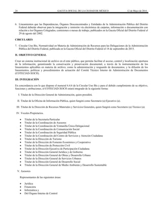 24 GACETA OFICIAL DE LA CIUDAD DE MÉXICO 12 de Mayo de 2016
6. Lineamientos que las Dependencias, Órganos Desconcentrados y Entidades de la Administración Pública del Distrito
Federal deberán observar para la integración y remisión vía electrónica de carpetas, información o documentación con
relación a los Órganos Colegiados, comisiones o mesas de trabajo, publicados en la Gaceta Oficial del Distrito Federal el
29 de agosto del 2002.
CIRCULARES
7. Circular Uno Bis, Normatividad en Materia de Administración de Recursos para las Delegaciones de la Administración
Pública del Distrito Federal, publicada en la Gaceta Oficial del Distrito Federal el 18 de septiembre de 2015.
II. OBJETIVO GENERAL
Crear un sistema institucional de archivo en el ente público, que permita facilitar el acceso, control y localización oportuna
de la información, garantizando la conservación y preservación documental, a través de la instrumentación de los
lineamientos aplicables en materia de archivo, como la administración y resguardo de documentos; y la difusión de los
lineamientos, políticas y procedimientos de actuación del Comité Técnico Interno de Administración de Documentos
(COTECIAD-XOCH).
III. INTEGRACIÓN
En concordancia con lo que dispone el numeral 6.4.6 de la Circular Uno Bis y para el debido cumplimiento de su objetivo,
funciones y atribuciones, el COTECIAD-XOCH estará integrado de la siguiente forma:
I. Titular de la Dirección General de Administración, quien presidirá.
II. Titular de la Oficina de Información Pública, quien fungirá como Secretario (a) Ejecutivo (a).
III. Titular de la Dirección de Recursos Materiales y Servicios Generales, quien fungirá como Secretario (a) Técnico (a).
IV. Vocales Propietarios.
 Titular de la Secretaría Particular
 Titular de la Coordinación de Asesores
 Titular de la Coordinación de Ventanilla Única Delegacional
 Titular de la Coordinación de Comunicación Social
 Titular de la Coordinación de Seguridad Pública
 Titular de la Coordinación del Centro de Servicios y Atención Ciudadana
 Titular de la Dirección de Turismo
 Titular de la Dirección de Fomento Económico y Cooperativo
 Titular de la Dirección de Protección Civil
 Titular de la Dirección Ejecutiva de Participación Ciudadana
 Titular de la Dirección General Jurídica y de Gobierno
 Titular de la Dirección General de Obras y Desarrollo Urbano
 Titular de la Dirección General de Servicios Urbanos
 Titular de la Dirección General de Desarrollo Social
 Titular de la Dirección General de Medio Ambiente y Desarrollo Sustentable
V. Asesores
Representantes de las siguientes áreas:
 Jurídica
 Financiera
 Informática y
 Del Órgano Interno de Control
 