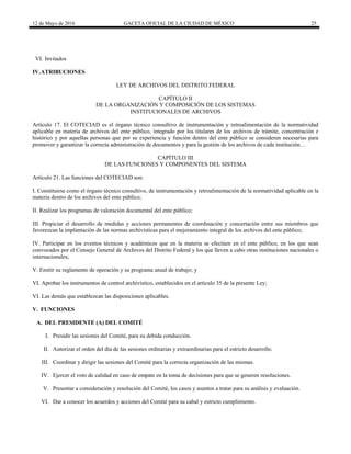 12 de Mayo de 2016 GACETA OFICIAL DE LA CIUDAD DE MÉXICO 25
VI. Invitados
IV.ATRIBUCIONES
LEY DE ARCHIVOS DEL DISTRITO FEDERAL
CAPÍTULO II
DE LA ORGANIZACIÓN Y COMPOSICIÓN DE LOS SISTEMAS
INSTITUCIONALES DE ARCHIVOS
Artículo 17. El COTECIAD es el órgano técnico consultivo de instrumentación y retroalimentación de la normatividad
aplicable en materia de archivos del ente público, integrado por los titulares de los archivos de trámite, concentración e
histórico y por aquellas personas que por su experiencia y función dentro del ente público se consideren necesarias para
promover y garantizar la correcta administración de documentos y para la gestión de los archivos de cada institución…
CAPÍTULO III
DE LAS FUNCIONES Y COMPONENTES DEL SISTEMA
Artículo 21. Las funciones del COTECIAD son:
I. Constituirse como el órgano técnico consultivo, de instrumentación y retroalimentación de la normatividad aplicable en la
materia dentro de los archivos del ente público;
II. Realizar los programas de valoración documental del ente público;
III. Propiciar el desarrollo de medidas y acciones permanentes de coordinación y concertación entre sus miembros que
favorezcan la implantación de las normas archivísticas para el mejoramiento integral de los archivos del ente público;
IV. Participar en los eventos técnicos y académicos que en la materia se efectúen en el ente público, en los que sean
convocados por el Consejo General de Archivos del Distrito Federal y los que lleven a cabo otras instituciones nacionales o
internacionales;
V. Emitir su reglamento de operación y su programa anual de trabajo; y
VI. Aprobar los instrumentos de control archivístico, establecidos en el artículo 35 de la presente Ley;
VI. Las demás que establezcan las disposiciones aplicables.
V. FUNCIONES
A. DEL PRESIDENTE (A) DEL COMITÉ
I. Presidir las sesiones del Comité, para su debida conducción.
II. Autorizar el orden del día de las sesiones ordinarias y extraordinarias para el estricto desarrollo.
III. Coordinar y dirigir las sesiones del Comité para la correcta organización de las mismas.
IV. Ejercer el voto de calidad en caso de empate en la toma de decisiones para que se generen resoluciones.
V. Presentar a consideración y resolución del Comité, los casos y asuntos a tratar para su análisis y evaluación.
VI. Dar a conocer los acuerdos y acciones del Comité para su cabal y estricto cumplimiento.
 