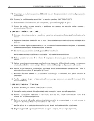 26 GACETA OFICIAL DE LA CIUDAD DE MÉXICO 12 de Mayo de 2016
VII. Asegurar que las resoluciones y acciones del Comité, sean para el mejoramiento de la normatividad y organización
de los archivos.
VIII. Promover las medidas para dar operatividad a los acuerdos que adopte el COTECIAD-XOCH.
IX. Instrumentar las acciones necesarias para la integración y operación de los grupos de apoyo.
X. Proveer los medios, recursos necesarios y suficientes para mantener en operación regular, constante y
permanentemente al Comité.
B. DEL SECRETARIO (A) EJECUTIVO (A)
I. Convocar a las sesiones ordinarias y cuando sea necesario a sesiones extraordinarias para la realización de las
mismas.
II. Evaluar que las acciones del Comité, sean en apego a la normatividad, para el mejoramiento y organización de los
archivos.
III. Vigilar la correcta expedición del orden del día y de los listados de los asuntos a tratar, incluyendo los documentos
de apoyo necesarios, para el debido desarrollo de las sesiones.
IV. Levantar el acta de cada sesión celebrada, para su debida formalización.
V. Registrar los acuerdos del Comité para la verificación e información de su cumplimiento.
VI. Realizar y registrar el conteo de la votación de los proyectos de acuerdo, para dar certeza de las decisiones
tomadas.
VII. Realizar las acciones necesarias para que el archivo de documentos del Comité esté completo y se mantenga
actualizado, cuidando su conservación por el tiempo mínimo establecido por las disposiciones de la materia.
VIII. Efectuar las funciones que le correspondan y aquellas que le sean encomendadas por el Presidente o el Comité en
pleno, para el mejoramiento de la operación del Comité.
IX. Presentar al Presidente el Orden del Día que contiene los asuntos que se someterán al pleno, para la realización de
las sesiones.
X. Auxiliar a los grupos de apoyo en la ejecución de los proyectos que se aprueben, para la debida observancia de las
resoluciones tomadas.
C. DEL SECRETARIO (A) TÉCNICO (A)
I. Suplir al Presidente para la debida conducción de las sesiones.
II. Integrar los asuntos que serán abordados en cada una de las sesiones, para su adecuado seguimiento.
III. Remitir a los integrantes del Comité, la convocatoria, Orden del Día y carpeta conteniendo los asuntos de la
reunión, para su conocimiento y revisión.
IV. Recibir y revisar de cada unidad administrativa técnico-operativa las propuestas para, en su caso, proponer su
integración al Orden del Día de los asuntos a tratar en cada sesión.
V. Recabar la firma de los integrantes del Comité en el Acta de cada sesión, para su debida formalización.
VI. Programar y proveer la logística de las reuniones del Órgano Colegiado, para una mejor organización.
 