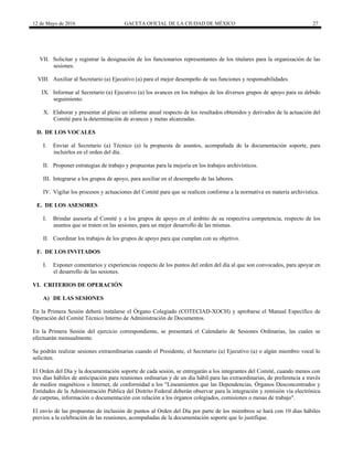 12 de Mayo de 2016 GACETA OFICIAL DE LA CIUDAD DE MÉXICO 27
VII. Solicitar y registrar la designación de los funcionarios representantes de los titulares para la organización de las
sesiones.
VIII. Auxiliar al Secretario (a) Ejecutivo (a) para el mejor desempeño de sus funciones y responsabilidades.
IX. Informar al Secretario (a) Ejecutivo (a) los avances en los trabajos de los diversos grupos de apoyo para su debido
seguimiento.
X. Elaborar y presentar al pleno un informe anual respecto de los resultados obtenidos y derivados de la actuación del
Comité para la determinación de avances y metas alcanzadas.
D. DE LOS VOCALES
I. Enviar al Secretario (a) Técnico (a) la propuesta de asuntos, acompañada de la documentación soporte, para
incluirlos en el orden del día.
II. Proponer estrategias de trabajo y propuestas para la mejoría en los trabajos archivísticos.
III. Integrarse a los grupos de apoyo, para auxiliar en el desempeño de las labores.
IV. Vigilar los procesos y actuaciones del Comité para que se realicen conforme a la normativa en materia archivística.
E. DE LOS ASESORES
I. Brindar asesoría al Comité y a los grupos de apoyo en el ámbito de su respectiva competencia, respecto de los
asuntos que se traten en las sesiones, para un mejor desarrollo de las mismas.
II. Coordinar los trabajos de los grupos de apoyo para que cumplan con su objetivo.
F. DE LOS INVITADOS
I. Exponer comentarios y experiencias respecto de los puntos del orden del día al que son convocados, para apoyar en
el desarrollo de las sesiones.
VI. CRITERIOS DE OPERACIÓN
A) DE LAS SESIONES
En la Primera Sesión deberá instalarse el Órgano Colegiado (COTECIAD-XOCH) y aprobarse el Manual Específico de
Operación del Comité Técnico Interno de Administración de Documentos.
En la Primera Sesión del ejercicio correspondiente, se presentará el Calendario de Sesiones Ordinarias, las cuales se
efectuarán mensualmente.
Se podrán realizar sesiones extraordinarias cuando el Presidente, el Secretario (a) Ejecutivo (a) o algún miembro vocal lo
soliciten.
El Orden del Día y la documentación soporte de cada sesión, se entregarán a los integrantes del Comité, cuando menos con
tres días hábiles de anticipación para reuniones ordinarias y de un día hábil para las extraordinarias, de preferencia a través
de medios magnéticos o Internet, de conformidad a los "Lineamientos que las Dependencias, Órganos Desconcentrados y
Entidades de la Administración Pública del Distrito Federal deberán observar para la integración y remisión vía electrónica
de carpetas, información o documentación con relación a los órganos colegiados, comisiones o mesas de trabajo".
El envío de las propuestas de inclusión de puntos al Orden del Día por parte de los miembros se hará con 10 días hábiles
previos a la celebración de las reuniones, acompañadas de la documentación soporte que lo justifique.
 