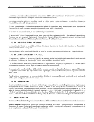 28 GACETA OFICIAL DE LA CIUDAD DE MÉXICO 12 de Mayo de 2016
Las sesiones se llevarán a cabo cuando asistan como mínimo el 50% de los miembros con derecho a voto. Las decisiones se
tomarán por mayoría. En caso de empate, el Presidente tendrá voto de calidad.
Las sesiones ordinarias podrán ser canceladas cuando no existan asuntos a tratar, notificando a los miembros titulares con
tres días hábiles antes de la fecha programada.
En casos extraordinarios o circunstancias no previstas, la fecha de las sesiones podrá ser modificada por el Secretario (a)
Ejecutivo (a), sin que la misma sea cancelada o considerada como sesión extraordinaria.
Se levantará un acta de cada sesión, la cual será firmada por los asistentes.
El Secretario (a) Técnico (a) elaborará informe anual respecto de los resultados obtenidos y derivados de la actuación del
Comité, el cual será presentado al pleno en la Primera Sesión Ordinaria del ejercicio siguiente, debiendo remitir copia a la
Dirección General de Recursos Materiales y Servicios Generales de la Oficialía Mayor.
B) DE LA CALIDAD DE LOS MIEMBROS
Los miembros del Comité en su calidad de titulares (Presidente, Secretario (a) Ejecutivo (a), Secretario (a) Técnico (a) y
Vocales) tendrán derecho a voz y voto.
Los representantes de los miembros del Comité, así como los Invitados que asistan, tendrán derecho a voz pero no a voto.
C) DE LOS MECANISMOS DE SUPLENCIA
En ausencia del Presidente, el Secretario (a) Técnico (a) tendrá la facultad para presidir las Sesiones. En el caso de ausencia
de ambos, del Presidente y del Secretario (a) Técnico (a), se tendrá por cancelada la Sesión.
Los miembros titulares del Comité podrán nombrar a sus representantes, designando de preferencia al Servidor Público
jerárquicamente inmediato inferior, según las respectivas estructuras dictaminadas.
En ausencia de los miembros titulares del Comité, los suplentes asumirán las facultades, funciones y responsabilidades que
a los primeros correspondan. Los representantes serán copartícipes y corresponsables en las decisiones y acciones tomadas
por el Comité.
Cuando asista el representante y se incorpore también el titular, el suplente podrá seguir participando en la sesión en la
calidad que le corresponda, pero solo con derecho a voz.
D) DE LAS SANCIONES
Si derivado de las inasistencias a las Sesiones del Comité, por parte de las y los Vocales Propietarios o sus Suplentes y del
incumplimiento de los acuerdos emanados del mismo, se detecta un mal manejo de los documentos en los archivos de
trámite o concentración, los responsables se harán acreedores a las sanciones establecidas en los Artículos 48, 64, 65 y 68 de
la Ley de Archivos del Distrito Federal, Capítulo 6, Numeral 6.1.1, 6.3.2 y 6.3.3 de la Circular Uno Bis, Artículos 53, 54, 55
y 56 de la Ley Federal de Responsabilidades de los Servidores Públicos, Artículos 11 y 93 de la Ley de Transparencia y
Acceso a la Información Pública del Distrito Federal y la Ley de Protección de Datos Personales para el Distrito Federal.
VII. PROCEDIMIENTO
Nombre del Procedimiento: Programación de las Sesiones del Comité Técnico Interno de Administración de Documentos.
Objetivo General: Organizar los asuntos que requieran aprobación del Comité Técnico Interno de Administración de
Documentos de manera Ordinaria y Extraordinaria, mediante el análisis y revisión de la información presentada, con el fin
de dar cumplimiento a la Ley de Archivos y la Circular Uno Bis.
 