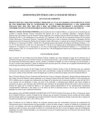 12 de Mayo de 2016 GACETA OFICIAL DE LA CIUDAD DE MÉXICO 3
ADMINISTRACIÓN PÚBLICA DE LA CIUDAD DE MÉXICO
JEFATURA DE GOBIERNO
RESOLUCIÓN DE CARÁCTER GENERAL MEDIANTE LA CUAL SE CONDONA TOTALMENTE EL PAGO
DE LOS DERECHOS POR EL SUMINISTRO DE AGUA, CORRESPONDIENTES A LOS EJERCICIOS
FISCALES 2011, 2012, 2013, 2014, 2015 Y 2016, ASÍ COMO LOS RECARGOS Y SANCIONES A LOS
CONTRIBUYENTES CUYOS INMUEBLES SE ENCUENTREN EN LAS COLONIAS QUE SE INDICAN
MIGUEL ÁNGEL MANCERA ESPINOSA, Jefe de Gobierno de la Ciudad de México, en ejercicio de la facultad que me
confiere el artículo Décimo Tercero Transitorio del Decreto por el que se reforman, adicionan y derogan diversas
disposiciones del Código Fiscal del Distrito Federal, publicado en la entonces Gaceta Oficial del Distrito Federal el 30 de
diciembre de 2015, y con fundamento en los artículos 122, Apartado A, Base III, de la Constitución Política de los Estados
Unidos Mexicanos; Transitorios Primero y Segundo del Decreto por el que se declaran reformadas y derogadas diversas
disposiciones de la Constitución Política de los Estados Unidos Mexicanos, en materia de la reforma Política de la Ciudad
de México; 67, fracciones II, XXIV y XXXI, 90 y 94, párrafo primero del Estatuto de Gobierno del Distrito Federal; 1°, 5°,
12, 14, 15, fracciones IV y VIII, 26 y 30, fracciones IV y IX de la Ley Orgánica de la Administración Pública del Distrito
Federal; 6º, 7º, fracción I, 8º, 9º, fracción III, 11, 42, 44 y 172 del Código Fiscal del Distrito Federal y 1°, 7°, fracciones IV,
último párrafo y VIII, 14, 16, fracción XVII, 35, fracción IX y 199 del Reglamento Interior de la Administración Pública del
Distrito Federal, y
C O N S I D E R A N D O
Que el artículo 172 del Código Fiscal del Distrito Federal, establece que están obligados al pago de los derechos por el
suministro de agua que provea el Distrito Federal, los usuarios del servicio, y que el monto de dichos derechos comprenderá
las erogaciones necesarias para adquirir, extraer, conducir y distribuir el líquido, así como su descarga a la red de drenaje, y
las que se realicen para mantener y operar la infraestructura necesaria para ello, mismas que se pagarán bimestralmente, por
toma de agua de acuerdo con la tarifa correspondiente.
Que la fracción I del artículo 44 del Código Fiscal del Distrito Federal, faculta al Jefe de Gobierno para que mediante
resoluciones de carácter general condone o exima, total o parcialmente, el pago de contribuciones, aprovechamientos y sus
accesorios, cuando se haya afectado o trate de impedir que se afecte la situación de alguna zona de la Ciudad de México.
Que el Artículo Décimo Tercero Transitorio del Decreto por el que se reforman, adicionan y derogan diversas disposiciones
del Código Fiscal del Distrito Federal, publicado en la entonces Gaceta Oficial del Distrito Federal el 30 de diciembre de
2015, establece que se otorgará una condonación en el pago de los derechos por el suministro de agua a partir del año 2011,
a los usuarios de uso doméstico o mixto, así como a los mercados y concentraciones públicas que hayan recibido el
suministro de agua y que éste haya sido insuficiente para satisfacer las necesidades básicas del usuario, para tal efecto el
Sistema de Aguas de la Ciudad de México y los órganos político-administrativos de las demarcaciones territoriales
correspondientes elaborarán a más tardar el 31 de marzo de 2016 el dictamen técnico a fin de que la autoridad fiscal
publique las zonas en que se aplicará el beneficio.
Que mediante oficio GCDMX-SEDEMA-SACMEX-DG-1015775/2016 de fecha 22 de marzo de 2016, el Sistema de Aguas
de la Ciudad de México, remitió el listado de las colonias que de acuerdo al dictamen técnico emitido por dicho órgano
desconcentrado, deben ser consideradas para recibir el beneficio fiscal de condonación durante el presente año y respecto de
los ejercicios fiscales 2011, 2012, 2013, 2014 y 2015.
Que el Gobierno de la Ciudad de México ha realizado esfuerzos para dar continuidad al proceso de recuperación de
infraestructura para el abastecimiento del agua potable, a efecto de abatir rezagos y mejorar la calidad de la prestación del
servicio, sin embargo, aún existe una problemática de escasez de agua, lo que ha ocasionado que la demanda de ese vital
líquido sea cada vez mayor, provocando un déficit en el suministro de ésta, tal es el caso de algunas zonas de la Delegación
Iztapalapa, las cuales resultan afectadas, y en consecuencia se está en el supuesto previsto en la fracción I del artículo 44 del
Código Fiscal Local.
 