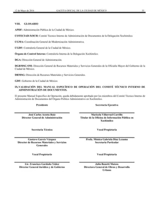 12 de Mayo de 2016 GACETA OFICIAL DE LA CIUDAD DE MÉXICO 33
VIII. GLOSARIO
APDF: Administración Pública de la Ciudad de México.
COTECIAD-XOCH: Comité Técnico Interno de Administración de Documentos de la Delegación Xochimilco.
CGMA: Coordinación General de Modernización Administrativa.
CGDF: Contraloría General de la Ciudad de México.
Órgano de Control Interno: Contraloría Interna de la Delegación Xochimilco.
DGA: Dirección General de Administración.
DGRMSG OM: Dirección General de Recursos Materiales y Servicios Generales de la Oficialía Mayor del Gobierno de la
Ciudad de México.
DRMSG: Dirección de Recursos Materiales y Servicios Generales.
GDF: Gobierno de la Ciudad de México.
IX.VALIDACIÓN DEL MANUAL ESPECÍFICO DE OPERACIÓN DEL COMITÉ TÉCNICO INTERNO DE
ADMINISTRACIÓN DE DOCUMENTOS.
El presente Manual Específico de Operación, queda debidamente aprobado por los miembros del Comité Técnico Interno de
Administración de Documentos del Órgano Político Administrativo en Xochimilco.
Presidente
José Carlos Acosta Ruiz
Director General de Administración
Secretaría Ejecutiva
Maricela Villarruel Carrillo
Titular de la Oficina de Información Pública en
Xochimilco
Secretaría Técnica
Gustavo Garcés Vázquez
Director de Recursos Materiales y Servicios
Generales
Vocal Propietaria
Profa. Mónica Gabriela Díaz Lezama
Secretaria Particular
Vocal Propietario
Lic. Francisco Garduño Yáñez
Director General Jurídico y de Gobierno
Vocal Propietaria
Julia Bonetti Mateos
Directora General de Obras y Desarrollo
Urbano
 