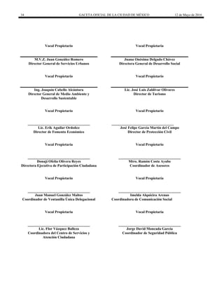 34 GACETA OFICIAL DE LA CIUDAD DE MÉXICO 12 de Mayo de 2016
Vocal Propietario
M.V.Z. Juan González Romero
Director General de Servicios Urbanos
Vocal Propietaria
Juana Onésima Delgado Chávez
Directora General de Desarrollo Social
Vocal Propietario
Ing. Joaquín Cabello Alcántara
Director General de Medio Ambiente y
Desarrollo Sustentable
Vocal Propietario
Lic. José Luis Zaldivar Olivares
Director de Turismo
Vocal Propietario
__________________________________
Lic. Erik Aguilar Ordoñez
Director de Fomento Económico
Vocal Propietario
__________________________________
José Felipe García Martín del Campo
Director de Protección Civil
Vocal Propietaria
__________________________________
Donají Ofelia Olivera Reyes
Directora Ejecutiva de Participación Ciudadana
Vocal Propietario
__________________________________
Mtro. Ramón Costa Ayube
Coordinador de Asesores
Vocal Propietario
__________________________________
Juan Manuel González Maltos
Coordinador de Ventanilla Única Delegacional
Vocal Propietaria
__________________________________
Imelda Alquicira Arenas
Coordinadora de Comunicación Social
Vocal Propietaria
__________________________________
Lic. Flor Vázquez Balleza
Coordinadora del Centro de Servicios y
Atención Ciudadana
Vocal Propietaria
__________________________________
Jorge David Moncada García
Coordinador de Seguridad Pública
 