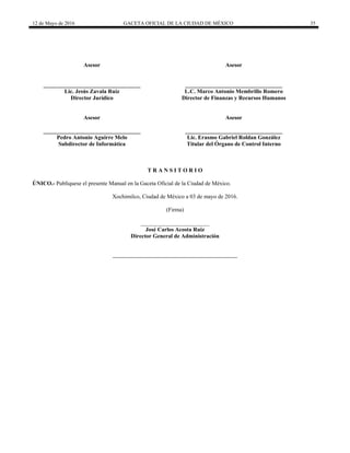 12 de Mayo de 2016 GACETA OFICIAL DE LA CIUDAD DE MÉXICO 35
Asesor
__________________________________
Lic. Jesús Zavala Ruíz
Director Jurídico
Asesor
__________________________________
L.C. Marco Antonio Membrillo Romero
Director de Finanzas y Recursos Humanos
Asesor
__________________________________
Pedro Antonio Aguirre Melo
Subdirector de Informática
Asesor
__________________________________
Lic. Erasmo Gabriel Roldan González
Titular del Órgano de Control Interno
T R A N S I T O R I O
ÚNICO.- Publíquese el presente Manual en la Gaceta Oficial de la Ciudad de México.
Xochimilco, Ciudad de México a 03 de mayo de 2016.
(Firma)
________________________
José Carlos Acosta Ruiz
Director General de Administración
 