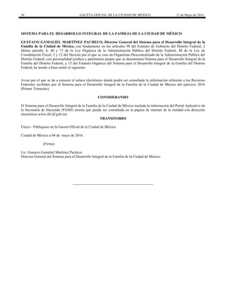 36 GACETA OFICIAL DE LA CIUDAD DE MÉXICO 12 de Mayo de 2016
SISTEMA PARA EL DESARROLLO INTEGRAL DE LA FAMILIA DE LA CIUDAD DE MÉXICO
GUSTAVO GAMALIEL MARTÍNEZ PACHECO, Director General del Sistema para el Desarrollo Integral de la
Familia de la Ciudad de México, con fundamento en los artículos 98 del Estatuto de Gobierno del Distrito Federal; 2
último párrafo, 6, 40 y 71 de la Ley Orgánica de la Administración Pública del Distrito Federal; 48 de la Ley de
Coordinación Fiscal; 2 y 12 del Decreto por el que se crea un Organismo Descentralizado de la Administración Pública del
Distrito Federal, con personalidad jurídica y patrimonio propio que se denominará Sistema para el Desarrollo Integral de la
Familia del Distrito Federal, y 15 del Estatuto Orgánico del Sistema para el Desarrollo Integral de la Familia del Distrito
Federal, he tenido a bien emitir el siguiente:
Aviso por el que se da a conocer el enlace electrónico donde podrá ser consultada la información referente a los Recursos
Federales recibidos por el Sistema para el Desarrollo Integral de la Familia de la Ciudad de México del ejercicio 2016
(Primer Trimestre).
CONSIDERANDO
El Sistema para el Desarrollo Integral de la Familia de la Ciudad de México traslada la información del Portal Aplicativo de
la Secretaría de Hacienda (PASH) misma que puede ser consultada en la página de internet de la entidad con dirección
electrónica www.dif.df.gob.mx
TRANSITORIO
Único.- Publíquese en la Gaceta Oficial de la Ciudad de México
Ciudad de México a 04 de mayo de 2016.
(Firma)
Lic. Gustavo Gamaliel Martínez Pacheco
Director General del Sistema para el Desarrollo Integral de la Familia de la Ciudad de México.
 
