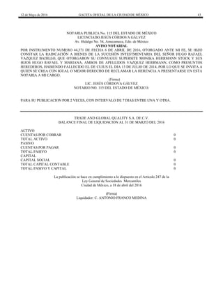 12 de Mayo de 2016 GACETA OFICIAL DE LA CIUDAD DE MÉXICO 43
NOTARIA PUBLICA No. 115 DEL ESTADO DE MÉXICO
LICENCIADO JESÚS CÓRDOVA GÁLVEZ
Av. Hidalgo No. 54, Amecameca, Edo. de México
AVISO NOTARIAL
POR INSTRUMENTO NUMERO 44,371 DE FECHA 6 DE ABRIL DE 2016, OTORGADO ANTE MI FE, SE HIZO
CONSTAR LA RADICACIÓN A BIENES DE LA SUCESIÓN INTESTMENTARIA DEL SEÑOR HUGO RAFAEL
VAZQUEZ BADILLO, QUE OTORGARON SU CONYUGUE SUPERSITE MONIKA HERRMANN STOCK Y SUS
HIJOS HUGO RAFAEL Y MARIANA, AMBOS DE APELLIDOS VAZQUEZ HERRMANN, COMO PRESUNTOS
HEREDEROS, HABIENDO FALLECIDO EL DE CUJUS EL DIA 13 DE JULIO DE 2014, POR LO QUE SE INVITA A
QUIEN SE CREA CON IGUAL O MEJOR DERECHO DE RECLAMAR LA HERENCIA A PRESENTARSE EN ESTA
NOTARIA A MI CARGO.
(Firma)
LIC. JESÚS CÓRDOVA GÁLVEZ
NOTARIO NO. 115 DEL ESTADO DE MÉXICO.
PARA SU PUBLICACION POR 2 VECES, CON INTERVALO DE 7 DIAS ENTRE UNA Y OTRA.
TRADE AND GLOBAL QUALITY S.A. DE C.V.
BALANCE FINAL DE LIQUIDACION AL 31 DE MARZO DEL 2016
ACTIVO
CUENTAS POR COBRAR 0
TOTAL ACTIVO 0
PASIVO
CUENTAS POR PAGAR 0
TOTAL PASIVO 0
CAPITAL
CAPITAL SOCIAL 0
TOTAL CAPITAL CONTABLE 0
TOTAL PASIVO Y CAPITAL 0
La publicación se hace en cumplimiento a lo dispuesto en el Artículo 247 de la
Ley General de Sociedades Mercantiles
Ciudad de México, a 18 de abril del 2016
(Firma)
Liquidador: C. ANTONIO FRANCO MEDINA
 