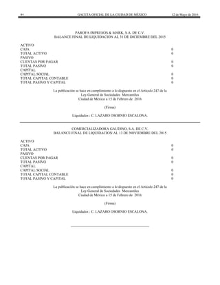 44 GACETA OFICIAL DE LA CIUDAD DE MÉXICO 12 de Mayo de 2016
PAROFA IMPRESOS & MARK, S.A. DE C.V.
BALANCE FINAL DE LIQUIDACION AL 31 DE DICIEMBRE DEL 2015
ACTIVO
CAJA 0
TOTAL ACTIVO 0
PASIVO
CUENTAS POR PAGAR 0
TOTAL PASIVO 0
CAPITAL
CAPITAL SOCIAL 0
TOTAL CAPITAL CONTABLE 0
TOTAL PASIVO Y CAPITAL 0
La publicación se hace en cumplimiento a lo dispuesto en el Artículo 247 de la
Ley General de Sociedades Mercantiles
Ciudad de México a 15 de Febrero de 2016
(Firma)
Liquidador.: C. LAZARO OSORNIO ESCALONA.
COMERCIALIZADORA GAUDINO, S.A. DE C.V.
BALANCE FINAL DE LIQUIDACION AL 13 DE NOVIEMBRE DEL 2015
ACTIVO
CAJA 0
TOTAL ACTIVO 0
PASIVO
CUENTAS POR PAGAR 0
TOTAL PASIVO 0
CAPITAL
CAPITAL SOCIAL 0
TOTAL CAPITAL CONTABLE 0
TOTAL PASIVO Y CAPITAL 0
La publicación se hace en cumplimiento a lo dispuesto en el Artículo 247 de la
Ley General de Sociedades Mercantiles
Ciudad de México a 15 de Febrero de 2016
(Firma)
Liquidador.: C. LAZARO OSORNIO ESCALONA.
 