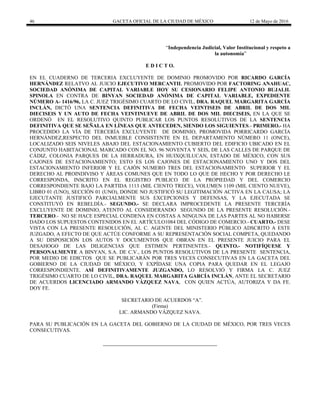 46 GACETA OFICIAL DE LA CIUDAD DE MÉXICO 12 de Mayo de 2016
“Independencia Judicial, Valor Institucional y respeto a
la autonomía”
E D I C T O.
EN EL CUADERNO DE TERCERIA EXCLUYENTE DE DOMINIO PROMOVIDO POR RICARDO GARCÍA
HERNÁNDEZ RELATVO AL JUICIO EJECUTIVO MERCANTIL PROMOVIDO POR FACTORING ANAHUAC,
SOCIEDAD ANÓNIMA DE CAPITAL VARIABLE HOY SU CESIONARIO FELIPE ANTONIO BUJALIL
SPINOLA EN CONTRA DE BINYAN SOCIEDAD ANÓNIMA DE CAPITAL VARIABLE, EXPEDIENTE
NÚMERO A- 1416/96, LA C. JUEZ TRIGÉSIMO CUARTO DE LO CIVIL, DRA. RAQUEL MARGARITA GARCÍA
INCLÁN, DICTÓ UNA SENTENCIA DEFINITIVA DE FECHA VEINTISEIS DE ABRIL DE DOS MIL
DIECISEIS Y UN AUTO DE FECHA VEINTINUEVE DE ABRIL DE DOS MIL DIECISEIS, EN LA QUE SE
ORDENÓ EN EL RESOLUTIVO QUINTO PUBLICAR LOS PUNTOS RESOLUTIVOS DE LA SENTENCIA
DEFINITIVA QUE SE SEÑALA EN LÍNEAS QUE ANTECEDEN, SIENDO LOS SIGUIENTES.- PRIMERO.- HA
PROCEDIDO LA VÍA DE TERCERÍA EXCLUYENTE DE DOMINIO, PROMOVIDA PORRICARDO GARCÍA
HERNÁNDEZ,RESPECTO DEL INMUEBLE CONSISTENTE EN EL DEPARTAMENTO NÚMERO 11 (ONCE),
LOCALIZADO SEIS NIVELES ABAJO DEL ESTACIONAMIENTO CUBIERTO DEL EDIFICIO UBICADO EN EL
CONJUNTO HABITACIONAL MARCADO CON EL NO. 96 NOVENTA Y SEIS, DE LAS CALLES DE PARQUE DE
CÁDIZ, COLONIA PARQUES DE LA HERRADURA, EN HUIXQUILUCAN, ESTADO DE MÉXICO, CON SUS
CAJONES DE ESTACIONAMIENTO; ESTO ES LOS CAJONES DE ESTACIONAMIENTO UNO Y DOS DEL
ESTACIONAMIENTO INFERIOR Y EL CAJÓN NUMERO TRES DEL ESTACIONAMIENTO SUPERIOR Y EL
DERECHO AL PROINDIVISO Y ÁREAS COMUNES QUE EN TODO LO QUE DE HECHO Y POR DERECHO LE
CORRESPONDA, INSCRITO EN EL REGISTRO PUBLICO DE LA PROPIEDAD Y DEL COMERCIO
CORRESPONDIENTE BAJO LA PARTIDA 1113 (MIL CIENTO TRECE), VOLUMEN 1109 (MIL CIENTO NUEVE),
LIBRO 01 (UNO), SECCIÓN 01 (UNO), DONDE NO JUSTIFICÓ SU LEGITIMACIÓN ACTIVA EN LA CAUSA; LA
EJECUTANTE JUSTIFICÓ PARCIALMENTE SUS EXCEPCIONES Y DEFENSAS, Y LA EJECUTADA SE
CONSTITUYÓ EN REBELDÌA.- SEGUNDO.- SE DECLARA IMPROCEDENTE LA PRESENTE TERCERÍA
EXCLUYENTE DE DOMINIO, ATENTO AL CONSIDERANDO SEGUNDO DE LA PRESENTE RESOLUCIÓN.-
TERCERO.- NO SE HACE ESPECIAL CONDENA EN COSTAS A NINGUNA DE LAS PARTES AL NO HABERSE
DADO LOS SUPUESTOS CONTENIDOS EN EL ARTÍCULO1084 DEL CÓDIGO DE COMERCIO.- CUARTO.- DESE
VISTA CON LA PRESENTE RESOLUCIÓN, AL C. AGENTE DEL MINISTERIO PÚBLICO ADSCRITO A ESTE
JUZGADO, A EFECTO DE QUE ACTÚE CONFORME A SU REPRESENTACIÓN SOCIAL COMPETA, QUEDANDO
A SU DISPOSICIÓN LOS AUTOS Y DOCUMENTOS QUE OBRAN EN EL PRESENTE JUICIO PARA EL
DESAHOGO DE LAS DILIGENCIAS QUE ESTIMEN PERTINENTES.- QUINTO.- NOTIFÍQUESE Y
PERSONALMENTE A BINYAN, S.A. DE C.V., LOS PUNTOS RESOLUTIVOS DE LA PRESENTE SENTENCIA,
POR MEDIO DE EDICTOS QUE SE PUBLICARÁN POR TRES VECES CONSECUTIVAS EN LA GACETA DEL
GOBIERNO DE LA CIUDAD DE MÉXICO, Y EXPÍDASE UNA COPIA PARA QUEDAR EN EL LEGAJO
CORRESPONDIENTE. ASÍ DEFINITIVAMENTE JUZGANDO, LO RESOLVIÓ Y FIRMA LA C. JUEZ
TRIGÉSIMO CUARTO DE LO CIVIL, DRA. RAQUEL MARGARITA GARCÍA INCLÁN, ANTE EL SECRETARIO
DE ACUERDOS LICENCIADO ARMANDO VÁZQUEZ NAVA, CON QUIEN ACTÚA, AUTORIZA Y DA FE.
DOY FE.
SECRETARIO DE ACUERDOS “A”.
(Firma)
LIC. ARMANDO VÁZQUEZ NAVA.
PARA SU PUBLICACIÓN EN LA GACETA DEL GOBIERNO DE LA CIUDAD DE MÉXICO, POR TRES VECES
CONSECUTIVAS.
 