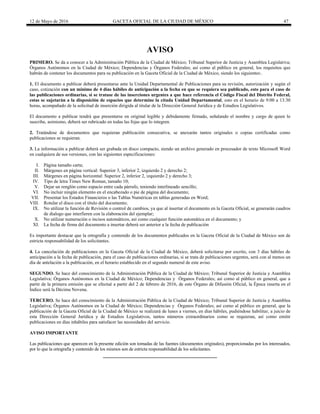 12 de Mayo de 2016 GACETA OFICIAL DE LA CIUDAD DE MÉXICO 47
AVISO
PRIMERO. Se da a conocer a la Administración Pública de la Ciudad de México; Tribunal Superior de Justicia y Asamblea Legislativa;
Órganos Autónomos en la Ciudad de México; Dependencias y Órganos Federales; así como al público en general, los requisitos que
habrán de contener los documentos para su publicación en la Gaceta Oficial de la Ciudad de México, siendo los siguientes:.
1. El documento a publicar deberá presentarse ante la Unidad Departamental de Publicaciones para su revisión, autorización y según el
caso, cotización con un mínimo de 4 días hábiles de anticipación a la fecha en que se requiera sea publicado, esto para el caso de
las publicaciones ordinarias, si se tratase de las inserciones urgentes a que hace referencia el Código Fiscal del Distrito Federal,
estas se sujetarán a la disposición de espacios que determine la citada Unidad Departamental, esto en el horario de 9:00 a 13:30
horas, acompañado de la solicitud de inserción dirigida al titular de la Dirección General Jurídica y de Estudios Legislativos.
El documento a publicar tendrá que presentarse en original legible y debidamente firmado, señalando el nombre y cargo de quien lo
suscribe, asimismo, deberá ser rubricado en todas las fojas que lo integren.
2. Tratándose de documentos que requieran publicación consecutiva, se anexarán tantos originales o copias certificadas como
publicaciones se requieran.
3. La información a publicar deberá ser grabada en disco compacto, siendo un archivo generado en procesador de texto Microsoft Word
en cualquiera de sus versiones, con las siguientes especificaciones:
I. Página tamaño carta;
II. Márgenes en página vertical: Superior 3, inferior 2, izquierdo 2 y derecho 2;
III. Márgenes en página horizontal: Superior 2, inferior 2, izquierdo 2 y derecho 3;
IV. Tipo de letra Times New Roman, tamaño 10;
V. Dejar un renglón como espacio entre cada párrafo, teniendo interlineado sencillo;
VI. No incluir ningún elemento en el encabezado o pie de página del documento;
VII. Presentar los Estados Financieros o las Tablas Numéricas en tablas generadas en Word;
VIII. Rotular el disco con el título del documento;
IX. No utilizar la función de Revisión o control de cambios, ya que al insertar el documento en la Gaceta Oficial, se generarán cuadros
de dialogo que interfieren con la elaboración del ejemplar;
X. No utilizar numeración o incisos automáticos, así como cualquier función automática en el documento; y
XI. La fecha de firma del documento a insertar deberá ser anterior a la fecha de publicación
Es importante destacar que la ortografía y contenido de los documentos publicados en la Gaceta Oficial de la Ciudad de México son de
estricta responsabilidad de los solicitantes.
4. La cancelación de publicaciones en la Gaceta Oficial de la Ciudad de México, deberá solicitarse por escrito, con 3 días hábiles de
anticipación a la fecha de publicación, para el caso de publicaciones ordinarias, si se trata de publicaciones urgentes, será con al menos un
día de antelación a la publicación, en el horario establecido en el segundo numeral de este aviso.
SEGUNDO. Se hace del conocimiento de la Administración Pública de la Ciudad de México; Tribunal Superior de Justicia y Asamblea
Legislativa; Órganos Autónomos en la Ciudad de México; Dependencias y Órganos Federales; así como al público en general, que a
partir de la primera emisión que se efectué a partir del 2 de febrero de 2016, de este Órgano de Difusión Oficial, la Época inserta en el
Índice será la Décima Novena.
TERCERO. Se hace del conocimiento de la Administración Pública de la Ciudad de México; Tribunal Superior de Justicia y Asamblea
Legislativa; Órganos Autónomos en la Ciudad de México; Dependencias y Órganos Federales; así como al público en general, que la
publicación de la Gaceta Oficial de la Ciudad de México se realizará de lunes a viernes, en días hábiles, pudiéndose habilitar, a juicio de
esta Dirección General Jurídica y de Estudios Legislativos, tantos números extraordinarios como se requieran, así como emitir
publicaciones en días inhábiles para satisfacer las necesidades del servicio.
AVISO IMPORTANTE
Las publicaciones que aparecen en la presente edición son tomadas de las fuentes (documentos originales), proporcionadas por los interesados,
por lo que la ortografía y contenido de los mismos son de estricta responsabilidad de los solicitantes.
 