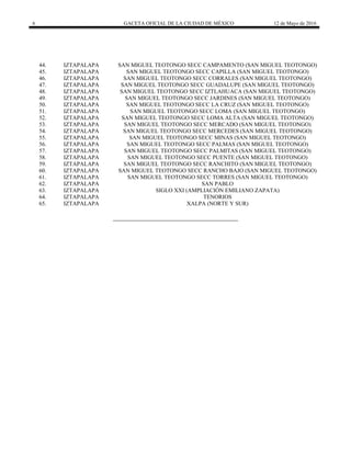 6 GACETA OFICIAL DE LA CIUDAD DE MÉXICO 12 de Mayo de 2016
44. IZTAPALAPA SAN MIGUEL TEOTONGO SECC CAMPAMENTO (SAN MIGUEL TEOTONGO)
45. IZTAPALAPA SAN MIGUEL TEOTONGO SECC CAPILLA (SAN MIGUEL TEOTONGO)
46. IZTAPALAPA SAN MIGUEL TEOTONGO SECC CORRALES (SAN MIGUEL TEOTONGO)
47. IZTAPALAPA SAN MIGUEL TEOTONGO SECC GUADALUPE (SAN MIGUEL TEOTONGO)
48. IZTAPALAPA SAN MIGUEL TEOTONGO SECC IZTLAHUACA (SAN MIGUEL TEOTONGO)
49. IZTAPALAPA SAN MIGUEL TEOTONGO SECC JARDINES (SAN MIGUEL TEOTONGO)
50. IZTAPALAPA SAN MIGUEL TEOTONGO SECC LA CRUZ (SAN MIGUEL TEOTONGO)
51. IZTAPALAPA SAN MIGUEL TEOTONGO SECC LOMA (SAN MIGUEL TEOTONGO)
52. IZTAPALAPA SAN MIGUEL TEOTONGO SECC LOMA ALTA (SAN MIGUEL TEOTONGO)
53. IZTAPALAPA SAN MIGUEL TEOTONGO SECC MERCADO (SAN MIGUEL TEOTONGO)
54. IZTAPALAPA SAN MIGUEL TEOTONGO SECC MERCEDES (SAN MIGUEL TEOTONGO)
55. IZTAPALAPA SAN MIGUEL TEOTONGO SECC MINAS (SAN MIGUEL TEOTONGO)
56. IZTAPALAPA SAN MIGUEL TEOTONGO SECC PALMAS (SAN MIGUEL TEOTONGO)
57. IZTAPALAPA SAN MIGUEL TEOTONGO SECC PALMITAS (SAN MIGUEL TEOTONGO)
58. IZTAPALAPA SAN MIGUEL TEOTONGO SECC PUENTE (SAN MIGUEL TEOTONGO)
59. IZTAPALAPA SAN MIGUEL TEOTONGO SECC RANCHITO (SAN MIGUEL TEOTONGO)
60. IZTAPALAPA SAN MIGUEL TEOTONGO SECC RANCHO BAJO (SAN MIGUEL TEOTONGO)
61. IZTAPALAPA SAN MIGUEL TEOTONGO SECC TORRES (SAN MIGUEL TEOTONGO)
62. IZTAPALAPA SAN PABLO
63. IZTAPALAPA SIGLO XXI (AMPLIACIÓN EMILIANO ZAPATA)
64. IZTAPALAPA TENORIOS
65. IZTAPALAPA XALPA (NORTE Y SUR)
 