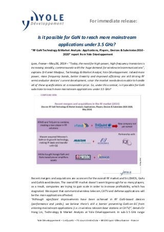 For immediate release:
Yole Développement – Le Quartz – 75 cours Emile Zola – 69100 Lyon-Villeurbanne - France
Is it possible for GaN to reach more mainstream
applications under 3.5 GHz?
“RF GaN Technology & Market Analysis: Applications, Players, Devices & Substrates 2010-
2020” report from Yole Développement
Lyon, France – May 26, 2014 – “Today, the need for high-power, high-frequency transistors is
increasing steadily, commensurate with the huge demand for wireless telecommunications”,
explains Dr Kamel Madjour, Technology & Market Analyst, Yole Développement. Indeed more
power, more frequency bands, better linearity and improved efficiency are still driving RF
semiconductor devices’ current development, since the market needs devices able to handle
all of these specifications at a reasonable price. So, under this context, is it possible for GaN
substrate to reach more mainstream applications under 3.5 GHz?
Recent mergers and acquisitions are a concern for the overall RF market and Si-LDMOS, GaAs
and GaN-based devices. The overall RF market doesn’t seem big enough for so many players;
as a result, companies are trying to gain scale in order to increase profitability, which has
stagnated. We expect that commercial wireless telecom, CATV and defense applications will
be the main applications affected.
“Although significant improvements have been achieved in RF GaN-based devices
(performance and yields), we believe there’s still a barrier preventing GaN-on-SiC from
entering mainstream applications (i.e. in wireless telecom base stations or CATV)”, details Dr
Hong Lin, Technology & Market Analysts at Yole Développement. In sub-3.5 GHz range
 