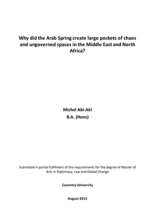 Why did the Arab Spring create large pockets of chaos
and ungoverned spaces in the Middle East and North
Africa?
Michel Abi-Akl
B.A. (Hons)
Submitted in partial fulfilment of the requirements for the degree of Master of
Arts in Diplomacy, Law and Global Change
Coventry University
August 2015
 