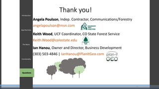 Introduction
App Overview
The Basics
Functionality
QuestionsQuestions
14
Thank you!
Angela Poulson, Indep. Contractor, Communications/Forestry
angelapoulson@msn.com
Keith Wood, UCF Coordinator, CO State Forest Service
Keith.Wood@colostate.edu
Ian Hanou, Owner and Director, Business Development
(303) 503-4846 | IanHanou@PlanItGeo.com
 