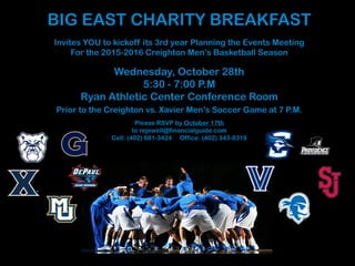 BIG EAST CHARITY BREAKFAST
Invites YOU to kickoff its 3rd year Planning the Events Meeting
For the 2015-2016 Creighton Men’s Basketball Season
Wednesday, October 28th
5:30 - 7:00 P.M
Ryan Athletic Center Conference Room
Prior to the Creighton vs. Xavier Men’s Soccer Game at 7 P.M.
Please RSVP by October 17th
to rejewell@financialguide.com
Cell: (402) 681-3424 Office: (402) 343-8319
 
