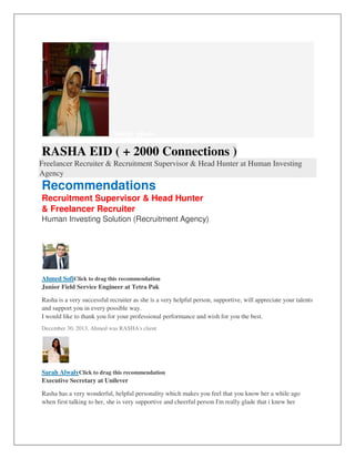 Change photo
RASHA EID ( + 2000 Connections )
Freelancer Recruiter & Recruitment Supervisor & Head Hunter at Human Investing
Agency
Recommendations
Recruitment Supervisor & Head Hunter
& Freelancer Recruiter
Human Investing Solution (Recruitment Agency)
Ahmed SofiClick to drag this recommendation
Junior Field Service Engineer at Tetra Pak
Rasha is a very successful recruiter as she is a very helpful person, supportive, will appreciate your talents
and support you in every possible way.
I would like to thank you for your professional performance and wish for you the best.
December 30, 2013, Ahmed was RASHA's client
Sarah AlwalyClick to drag this recommendation
Executive Secretary at Unilever
Rasha has a very wonderful, helpful personality which makes you feel that you know her a while ago
when first talking to her, she is very supportive and cheerful person I'm really glade that i knew her
 