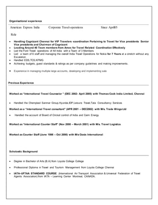 Organisational experience
American Express India Corporate Travel-operations Since April05
Role
 Handling Cognizant Chennai for VIP Travelers -coordination Pertaining to Travel for Vice presidents Senior
Vice presidents and Chairman of Cognizant
 Leading Around 40 Team members from Amex for Travel Related Coordination Effectively
 Led the Ford Travel operations of All India with a Team of 3 Members
 Led a team of 6 staff and managing the overall India Travel Operations for Nokia for 7 Years at a stretch without any
Escalation
 Handled EDS,TCS,KPMG
 Achieving budgets, guest standards & ratings as per company guidelines and making improvements.
 Experience in managing multiple large accounts, developing and implementing sale
Previous Experience
Worked as “International Travel Counselor ” (DEC 2002- April 2005) with Thomas Cook India Limited, Chennai
 Handled the Chemplast Sanmar Group,Hyundai,IDP,Leisure Travel,Tata Consultancy Services
Worked as a “International Travel consultant” (APR 2001 – DEC2002) with M/s. Trade Wings Ltd
 Handled the account of Board of Cricket control of India and Cairn Energy
Worked as “International Counter Staff” (Nov 2000 – March 2001) with M/s. Travel Logistics
Worked as Counter Staff (June 1998 – Oct 2000) with M/s Oasis International
Scholastic Background
 Degree in Bachelor of Arts (B.A) from Loyola College College
 Professional Diploma in Travel and Tourism Management from Loyola College Chennai
 IATA–UFTAA STANDARD COURSE (International Air Transport Association & Universal Federation of Travel
Agents Association) from IATA – Learning Center Montreal, CANADA.
 