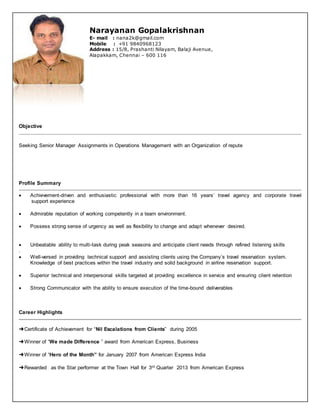 Narayanan Gopalakrishnan
E- mail : nana2k@gmail.com
Mobile : +91 9840968123
Address : 15/8, Prashanti Nilayam, Balaji Avenue,
Alapakkam, Chennai – 600 116
Objective
Seeking Senior Manager Assignments in Operations Management with an Organization of repute
Profile Summary
 Achievement-driven and enthusiastic professional with more than 16 years’ travel agency and corporate travel
support experience
 Admirable reputation of working competently in a team environment.
 Possess strong sense of urgency as well as flexibility to change and adapt whenever desired.
 Unbeatable ability to multi-task during peak seasons and anticipate client needs through refined listening skills
.
 Well-versed in providing technical support and assisting clients using the Company’s travel reservation system.
Knowledge of best practices within the travel industry and solid background in airline reservation support.
 Superior technical and interpersonal skills targeted at providing excellence in service and ensuring client retention
 Strong Communicator with the ability to ensure execution of the time-bound deliverables
Career Highlights
➜Certificate of Achievement for “Nil Escalations from Clients” during 2005
➜Winner of “We made Difference ” award from American Express, Business
➜Winner of “Hero of the Month” for January 2007 from American Express India
➜Rewarded as the Star performer at the Town Hall for 3rd Quarter 2013 from American Express
 