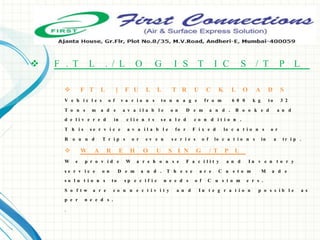  F T L [ F U L L T R U C K L O A D S
V e h i c l e s o f v a r i o u s t o n n a g e f r o m 6 0 0 k g t o 3 2
T o n s m a d e a v a i l a b l e o n D e m a n d . B o o k e d a n d
d e l i v e r e d in c l i e n t s s e a l e d c o n d i t i o n .
T h i s s e r v i c e a v a i l a b l e f o r F i x e d lo c a t i o n s o r
R o u n d T r i p s o r e v e n s e r i e s o f lo c a t i o n s in a t r i p .
 W A R E H O U S I N G / T P L
W e p r o v i d e W a r e h o u s e F a c i l i t y a n d I n v e n t o r y
s e r v i c e o n D e m a n d . T h e s e a r e C u s t o m M a d e
s o l u t i o n s t o s p e c i f i c n e e d s o f C u s t o m e r s .
S o f t w a r e c o n n e c t i v i t y a n d I n t e g r a t i o n p o s s i b l e a s
p e r n e e d s .
.
 F . T L . / L O G I S T I C S / T P L
 