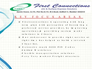  F i r s t c o n n e c t i o n s is o p e r a t i n g w i t h lo n g
t e r m p l a n w i t h p e r c e p t i o n o f b e c o m i n g a
p r e f e r r e d s e r v i c e p r o v i d e r , b y im p r o v i n g
o p e r a t i o n s , & p r o v i d i n g c u s t o m m a d e
s o l u t i o n s t o C l i e n t s
 O u r e n d e a v o u r t o p r o v i d e r i g h t s e r v i c e a t
r i g h t t i m e h a s h e l p e d u s b u i l d a c o v e t e d
C l i e n t li s t .
 E x t e n s i v e r e a c h 2 4 0 0 P I N C o d e s
- S k i l l e d W o r k f o r c e
- F l e x i b l e t r a n s p o r t a t i o n s o l u t i o n s
- V e r y V e r y m o d e s t F r e i g h t s t r u c t u r e
K E Y F O C U S A R E A S
 