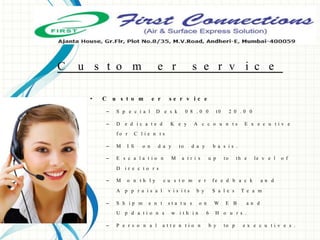 C u s t o m e r s e r v i c e
• C u s t o m e r s e r v i c e
– S p e c i a l D e s k 0 8 . 0 0 t0 2 0 . 0 0
– D e d i c a t e d K e y A c c o u n t s E x e c u t i v e
f o r C l i e n t s
– M I S o n d a y to d a y b a s i s .
– E s c a l a t i o n M a t r i x u p to th e le v e l o f
D i r e c t o r s
– M o n t h l y c u s t o m e r f e e d b a c k a n d
A p p r a i s a l v i s i t s b y S a l e s T e a m
– S h i p m e n t s t a t u s o n W E B a n d
U p d a t i o n s w i t h i n 6 H o u r s .
– P e r s o n a l a t t e n t i o n b y to p e x e c u t i v e s .
 