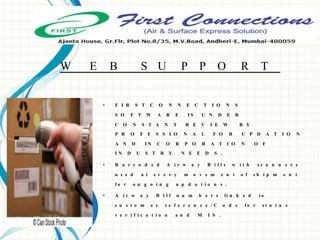 W E B S U P P O R T
• F I R S T C O N N E C T I O N S
S O F T W A R E I S U N D E R
C O N S T A N T R E V I E W B Y
P R O F E S S I O N A L F O R U P D A T I O N
A N D I N C O R P O R A T I O N O F
I N D U S T R Y N E E D S .
• B a r c o d e d A i r w a y B i l l s w i t h s c a n n e r s
u s e d a t e v e r y m o v e m e n t o f s h i p m e n t
f o r o n g o i n g u p d a t i o n s .
• A i r w a y B i l l n u m b e r s li n k e d t o
c u s t o m e r r e f e r e n c e / C o d e f o r s t a t u s
v e r i f i c a t i o n a n d M I S .
 