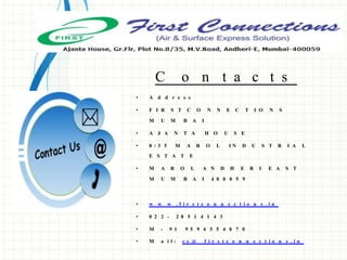 C o n t a c t s
• A d d r e s s
• F I R S T C O N N E C T I O N S
M U M B A I
• A J A N T A H O U S E
• 8 / 3 5 M A R O L I N D U S T R I A L
E S T A T E
• M A R O L A N D H E R I E A S T
M U M B A I 4 0 0 0 5 9
• w w w . f i r s t c o n n e c t i o n s . i n
• 0 2 2 - 2 8 5 1 4 1 4 3
• M - 9 1 9 5 9 4 5 5 4 0 7 0
• M a i l : c s @ f i r s t c o n n e c t i o n s . i n
 
