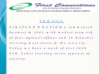 P R O F I L E
F I R S T C O N N E C T I O N S c o m m e n c e d
b u s i n e s s in 2 0 0 2 w i t h m o d e s t n e t w o r k
o f f o u r r e g i o n a l o f f i c e s a n d 1 8 b r a n c h e s
c o v e r i n g m o s t s t a t e s in t h e c o u n t r y .
T o d a y w e h a v e a r e a c h o f o v e r 2 4 0 0
P I N C o d e s c o v e r i n g e n t i r e e x p a n s e o f
c o u n t r y
 