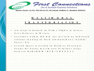 • A i r c a r g o is b o o k e d o n P r i m e F l i g h t s t o e n s u r e
N e x t D e l i v e r y in M e t r o s
• L o c a t i o n s w i t h i n 2 5 0 K m a r e s e r v i c e d b y d e d i c a t e d
v e h i c l e s r u n n i n g o n f i x e d s c h e d u l e [ P u n e / N a s h i k /
S u r a t / E t c
• L e a s e d S p a c e is a v a i l e d o n R a i l w a y P a s s e n g e r
T r a i n s f o r F a s t e r m o v e m e n t s o f s u r f a c e c a r g o
b e t w e e n D e l h i - B O M < B L R < C H E N N A I .
M U L T I M O D A L
T R A N S P O R T A T I O N
 