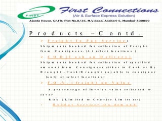  F r e i g h t T o P a y S e r v i c e :
S h i p m e n t s b o o k e d f o r c o l l e c t i o n o f F r e i g h t
f r o m C o n s i g n e e s . [ A t s e l e c t lo c a t i o n s ]
 C O D [ C a s h o n D e l i v e r y ]
S h i p m e n t s b o o k e d f o r c o l l e c t i o n o f s p e c i f i e d
a m o u n t f r o m C o n s i g n e e s e i t h e r in C a s h o r B y
D r a u g h t . C a s h / D r a u g h t p a y a b l e t o c o n s i g n o r
[ o n l y a t s e l e c t lo c a t i o n s ]
 F . O . V . [ f r e i g h t o n V a l u e
A p e r c e n t a g e o f I n v o i c e v a l u e c o l l e c t e d t o
c o v e r
R i s k [ L i m i t e d t o C o u r i e r L i m i t s s e t ]
 H o l i d a y S e r v i c e = O n d e m a n d .
P r o d u c t s – C o n t d .
 