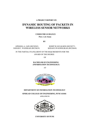 A PROJECT REPORT ON
DYNAMIC ROUTING OF PACKETS IN
WIRELESS SENSOR NETWORKS
UNDER THE GUIDANCE
PROF. G.R. Pathak
BY
APEKSHA A. JAIN (B8238565) ROHIT M. KULKARNI (B8238577)
SOHAM C. WADEKAR (B8238639) KEDAR D.WAGHOLIKAR (B8238640)
IN THE PARTIAL FULFILLMENT OF THE REQUIREMENTS FOR THE
AWARD OF THE DEGREE
OF
BACHELOR OF ENGINEERING
(INFORMATION TECHNOLOGY)
AT
DEPARTMENT OF INFORMATION TECHNOLOGY
SINHGAD COLLEGE OF ENGINEERING, PUNE 411041
AFFILATED TO
UNIVERSITY OF PUNE
 