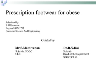 Prescription footwear for obese
Submitted by
R.H.Ramanan
Reg:no.200541707
Footwear Science And Engineering
Guided by
Mr.S.Mathivanan Dr.B.N.Das
Scientist,SDDC Scientist
CLRI Head of the Department
SDDC,CLRI
 