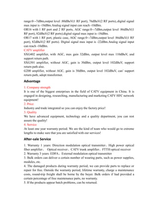 range:0~-7dBm,output level :80dBuV(1 RF port), 76dBuV(2 RF ports),.digital signal
max input is -18dBm.Analog signal input can reach -10dBm.
OR16 with 1 RF port and 2 RF ports, AGC range:0~-7dBm,output level :86dBuV(1
RF port), 82dBuV(2 RF ports).digital signal max input is -18dBm.
OR17 with 1 RF port, plastic case, AGC range:0~-7dBm,output level :86dBuV(1 RF
port), 82dBuV(2 RF ports). Digital signal max input is -22dBm.Analog signal input
can reach -10dBm.
CATV amplifier
SXG402 amplifier, with AGC, max gain 32dBm, output level max 110dBuV, and
support return path.
SXG301 amplifier, without AGC, gain is 30dBm, output level 102dBuV, support
return path also.
G200 amplifier, without AGC, gain is 30dBm, output level 102dBuV, can’ support
return path, adopt transformer.
Advantage
1. Company strength
It is one of the biggest enterprises in the field of CATV equipment in China. It is
engaged in designing, researching, manufacturing and marketing CATV HFC network
equipment!
2. Price
Industry and trade integrated so you can enjoy the factory price!
3. Quality
We have advanced equipment, technology and a quality department, you can rest
assure the quality!
4. Service
At least one year warranty period. We are the kind of team who would go to extreme
lengths to make sure that you are satisfied with our services!
After-sale Service
1. Warranty 1 years: Direction modulation optical transmitter、High power optical
fiber amplifier、 Optical receiver、CATV trunk amplifier、FTTH optical receiver
2. Warranty 3 years: EDFA、External modulation optical transmitter
3. Bulk orders can deliver a certain number of wearing parts, such as power supplies,
modules, etc.
4. The damaged products during warranty period, we can provide parts to replace or
repair for free. Outside the warranty period, lifetime warranty, charge a maintenance
costs, round-trip freight shall be borne by the buyer. Bulk orders if had provided a
certain percentage of free maintenance parts, no warranty.
5. If the products appear batch problems, can be returned.
 