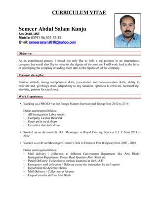 CURRICULUM VITAE
Semeer Abdul Salam Kunju
AbuDhabi, UAE
Mobile: 00971-56-591-52-33
Email: sameersalam2016@yahoo.com
Objective:
As an experienced person, I would not only like to hold a top position in an international
company but would also like to maintain the dignity of the position. I will work hard in the favor
of developing the company or adding more stars to the reputation of the company.
Personal strengths:
Positive attitude, strong interpersonal skills, presentation and communication skills, ability to
motivate and get things done, adaptability to any situation, openness to criticism, hardworking,
sincerity, passion for excellence.
Work Experience:
· Working as a PRO/Driver in Change Masters International Group from 2012 to 2016
Duties and responsibilities:
· All Immigration Labor works
· Company License Renewal
· Guest picks up & drops
· Executive director's driver
· Worked as an Accounts & H.R. Messenger in Royal Catering Services L.L.C from 2011 -
2012
· Worked as a Driver/Messenger/Counter Clerk in Emirates Post (Empost) from 2007 - 2010
Duties and responsibilities:
· Mail delivery / collection to different Government Department like Abu Dhabi
Immigration Department, Police Head Quarters Abu Dhabi etc.
· Parcel Delivery/ Collection to various locations in the U.A.E
· Emergency mail collection / Delivery as per the instruction by the Empost
· Department for deferent clients
· Mail Delivery / Collection to Airport
· Empost counter staff in Abu Dhabi
 