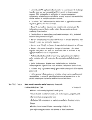 • Utilize CANVAS application functionality in accordance with its design
in order to review and research CANVAS records in the appropriate
manner. This includes but is not limited to completing payment
adjustments, scheduling or rescheduling hearing requests, and completing
similar updates to multiple tickets at one time.
• Document CANVAS functionality and explain to application users via
in-person, phone, and email inquiries.
• Research and analyze inquiries and concerns and communicate the
information required for the caller to take the appropriate action in
resolving their situation.
• Escalate issues to appropriate team leaders, managers, City personnel,
business analysts and developers.
• Review written correspondence sent via mail or email to determine steps
to resolve issues and respond to inquiries.
• Answer up to 20 calls per hour with a professional demeanor at all times
• Answer calls within the required time period to answer calls within
required time period and meet call abandoned rates as indicated in the
appropriate Service Level Requirement.
• Perform other tasks outside of answering application support phone
calls, including after call processing documentation and administrative
tasks.
• Assist the Customer Service team, including but not limited to
answering Level 1 phone calls from motorists, as business needs dictate.
• Maintain daily logs and inventory spreadsheets of requests received and
processed.
• Utilize general office equipment including printers, copy machines and
fax machines. Assist with special assignments or in other areas of the
project based upon availability and fluctuation in volumes.
Nov 2012- Present Director of Promotion and Community Outreach
UNLIMITED SUCCESS Chicago, IL
• Mentor students ranging from 3rd
to 8th
grade
• Train students on interview skills, life skills, hygiene, etiquette, and
other important developmental tools
• Enlighten/Advise students on aspirations and give direction to their
futures
• Involve businesses within the community to help in the
growing/training process for the students in their community
 