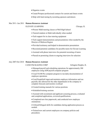 • Organize events
• Create/Prospect professional contacts for current and future events
• Help with fund raising by recruiting sponsors and donors
Mar 2011- Jun 2011 Human Resources Assistant
ELEVATE LEARNING Chicago, IL
• Proctor Math tutoring classes at Well High School
• Tutored students in Math individually when needed
• Tech support for in class tutoring equipment
• Tech support demonstrations and presentations when needed by the
Director of Midwest Region
• Provided testimony and helped in demonstration presentation
• Recruited potential candidates for possible tutors for Elevate Learning
• Assisted with phone interviews for potential recruiting of tutors
• Passed on promising clients to ongoing interviews for selection
July 2007-Oct 2010 Human Resources Assistant
CANO PACKAGING CORP Arlington Heights, IL
• Managed payroll and scheduling operations for approximately 200
employees using ADP payroll computer program
• Used TA100 Pro computer program to run daily documentation of
employee operations
• Used PeopleSoft input and maintain employee information and run
payrolls; this allowed for the other departments in the company to
complete forecasts and monitor overhead
• Created training manuals for various positions
• Scheduled training sessions
• Assisted with recruitment and applicant screening process, evaluated
and completed applications, reviewed qualifications
• Completed new hire paperwork, and conducted new employee
orientations
• Utilized bilingual skills for candidates during application process as
needed.
• Trained new and current employees on company policies and
procedures
 