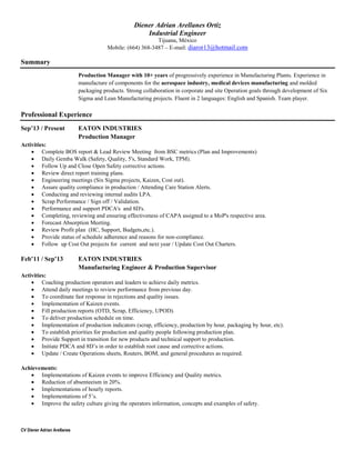CV Diener Adrian Arellanes
Diener Adrian Arellanes Ortiz
Industrial Engineer
Tijuana, México
Mobile: (664) 368-3487 – E-mail: diaror13@hotmail.com
Summary
Production Manager with 10+ years of progressively experience in Manufacturing Plants. Experience in
manufacture of components for the aerospace industry, medical devices manufacturing and molded
packaging products. Strong collaboration in corporate and site Operation goals through development of Six
Sigma and Lean Manufacturing projects. Fluent in 2 languages: English and Spanish. Team player.
Professional Experience
Sep’13 / Present EATON INDUSTRIES
Production Manager
Activities:
 Complete BOS report & Lead Review Meeting from BSC metrics (Plan and Improvements)
 Daily Gemba Walk (Safety, Quality, 5's, Standard Work, TPM).
 Follow Up and Close Open Safety corrective actions.
 Review direct report training plans.
 Engineering meetings (Six Sigma projects, Kaizen, Cost out).
 Assure quality compliance in production / Attending Care Station Alerts.
 Conducting and reviewing internal audits LPA.
 Scrap Performance / Sign off / Validation.
 Performance and support PDCA's and 8D's.
 Completing, reviewing and ensuring effectiveness of CAPA assigned to a MoP's respective area.
 Forecast Absorption Meeting.
 Review Profit plan (HC, Support, Budgets,etc.).
 Provide status of schedule adherence and reasons for non-compliance.
 Follow up Cost Out projects for current and next year / Update Cost Out Charters.
Feb’11 / Sep’13 EATON INDUSTRIES
Manufacturing Engineer & Production Supervisor
Activities:
 Coaching production operators and leaders to achieve daily metrics.
 Attend daily meetings to review performance from previous day.
 To coordinate fast response in rejections and quality issues.
 Implementation of Kaizen events.
 Fill production reports (OTD, Scrap, Efficiency, UPOD).
 To deliver production schedule on time.
 Implementation of production indicators (scrap, efficiency, production by hour, packaging by hour, etc).
 To establish priorities for production and quality people following production plan.
 Provide Support in transition for new products and technical support to production.
 Initiate PDCA and 8D’s in order to establish root cause and corrective actions.
 Update / Create Operations sheets, Routers, BOM, and general procedures as required.
Achievements:
 Implementations of Kaizen events to improve Efficiency and Quality metrics.
 Reduction of absenteeism in 20%.
 Implementations of hourly reports.
 Implementations of 5’s.
 Improve the safety culture giving the operators information, concepts and examples of safety.
 