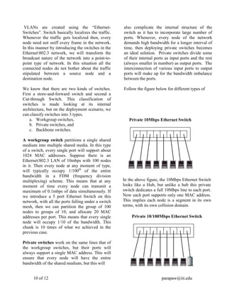 10 of 12 parapaw@iit.edu
VLANs are created using the “Ethernet-
Switches”. Switch basically localizes the traffic.
Whenever the traffic gets localized then, every
node need not sniff every frame in the network.
In this manner by introducing the switches in the
Ethernet802.3 network, we will transform the
broadcast nature of the network into a point-to-
point type of network. In this situation all the
connected nodes do not bother about the traffic
stipulated between a source node and a
destination node.
We know that there are two kinds of switches.
First a store-and-forward switch and second a
Cut-through Switch. This classification of
switches is made looking at its internal
architecture, but on the deployment scenario, we
can classify switches into 3 types.
a. Workgroup switches,
b. Private switches, and
c. Backbone switches.
A workgroup switch partitions a single shared
medium into multiple shared media. In this type
of a switch, every single port will support about
1024 MAC addresses. Suppose there is an
Ethernet/802.3 LAN of 10mbps with 100 nodes
in it. Then every node at any moment of type,
will typically occupy 1/100th
of the entire
bandwidth in a FDM (frequency division
multiplexing) scheme. This means that at any
moment of time every node can transmit a
maximum of 0.1mbps of data simultaneously. If
we introduce a 5 port Ethernet Switch on this
network, with all the ports falling under a switch
mesh, then we can partition the group of 100
nodes to groups of 10, and allocate 20 MAC
addresses per port. This means that every single
node will occupy 1/10 of the bandwidth. This
chunk is 10 times of what we achieved in the
previous case.
Private switches work on the same lines that of
the workgroup switches, but their ports will
always support a single MAC address. This will
ensure that every node will have the entire
bandwidth of the shared medium, but this will
also complicate the internal structure of the
switch as it has to incorporate large number of
ports. Whenever, every node of the network
demands high bandwidth for a longer interval of
time, then deploying private switches becomes
an ideal solution. Private switches divide some
of their internal ports as input ports and the rest
(always smaller in number) as output ports. The
interconnection of various input ports to output
ports will make up for the bandwidth imbalance
between the ports.
Follow the figure below for different types of
Private 10Mbps Ethernet Switch
In the above figure, the 10Mbps Ethernet Switch
looks like a Hub, but unlike a hub this private
switch dedicates a full 10Mbps line to each port.
Now each port supports only one MAC address.
This implies each node is a segment in its own
terms, with its own collision domain.
Private 10/100Mbps Ethernet Switch
 