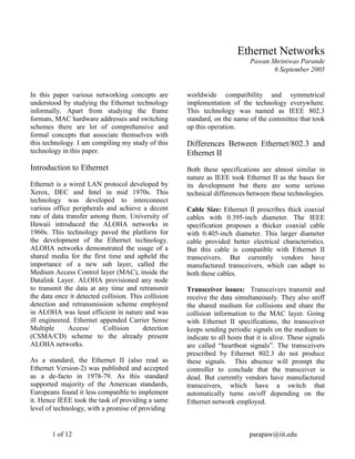 1 of 12 parapaw@iit.edu
Ethernet Networks
Pawan Shriniwas Parande
6 September 2005
In this paper various networking concepts are
understood by studying the Ethernet technology
informally. Apart from studying the frame
formats, MAC hardware addresses and switching
schemes there are lot of comprehensive and
formal concepts that associate themselves with
this technology. I am compiling my study of this
technology in this paper.
Introduction to Ethernet
Ethernet is a wired LAN protocol developed by
Xerox, DEC and Intel in mid 1970s. This
technology was developed to interconnect
various office peripherals and achieve a decent
rate of data transfer among them. University of
Hawaii introduced the ALOHA networks in
1960s. This technology paved the platform for
the development of the Ethernet technology.
ALOHA networks demonstrated the usage of a
shared media for the first time and upheld the
importance of a new sub layer, called the
Medium Access Control layer (MAC), inside the
Datalink Layer. ALOHA provisioned any node
to transmit the data at any time and retransmit
the data once it detected collision. This collision
detection and retransmission scheme employed
in ALOHA was least efficient in nature and was
ill engineered. Ethernet appended Carrier Sense
Multiple Access/ Collision detection
(CSMA/CD) scheme to the already present
ALOHA networks.
As a standard, the Ethernet II (also read as
Ethernet Version-2) was published and accepted
as a de-facto in 1978-79. As this standard
supported majority of the American standards,
Europeans found it less compatible to implement
it. Hence IEEE took the task of providing a same
level of technology, with a promise of providing
worldwide compatibility and symmetrical
implementation of the technology everywhere.
This technology was named as IEEE 802.3
standard, on the name of the committee that took
up this operation.
Differences Between Ethernet/802.3 and
Ethernet II
Both these specifications are almost similar in
nature as IEEE took Ethernet II as the bases for
its development but there are some serious
technical differences between these technologies.
Cable Size: Ethernet II prescribes thick coaxial
cables with 0.395-inch diameter. The IEEE
specification proposes a thicker coaxial cable
with 0.405-inch diameter. This larger diameter
cable provided better electrical characteristics.
But this cable is compatible with Ethernet II
transceivers. But currently vendors have
manufactured transceivers, which can adapt to
both these cables.
Transceiver issues: Transceivers transmit and
receive the data simultaneously. They also sniff
the shared medium for collisions and share the
collision information to the MAC layer. Going
with Ethernet II specifications, the transceiver
keeps sending periodic signals on the medium to
indicate to all hosts that it is alive. These signals
are called “heartbeat signals”. The transceivers
prescribed by Ethernet 802.3 do not produce
these signals. This absence will prompt the
controller to conclude that the transceiver is
dead. But currently vendors have manufactured
transceivers, which have a switch that
automatically turns on/off depending on the
Ethernet network employed.
 