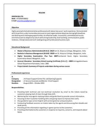 RESUME
ANSONBIJU PA
Mob: +9710569338062
E-mail:ansonbijupa@gmail.com
Objective
Highlyaccomplishedadministrative professional with above twoyears’ workexperience.Demonstrated
skillstoperformundertremendouspressure tomeetorganizational objectivesduringtightdeadlines
and dealingwithchallengingopportunities.Aneffective leader,resourceful,committedandresults-
orientedaswell asadaptive bynature withstrongleadership,teamworking,communication,public
relations,interpersonal andmulti-taskingalongwithprofessional businessstyle.
Educational Background
 Master of Business Administration(M.B.A) -2012from St. Aloysius College, Mangalore, India
 Bachelor in Business Management (B.B.M) -2010from St. Aloysius College, Mangalore, India
 Higher Secondary Examination- Plus Two- 2007fromSacred Heart, Higher Secondary
Examination Board Mangalore, India
 General Education- Secondary School Leaving Certificate [S.S.L.C] – 2005fromJagadeeshwara
School Department Karnataka, India- 2005
 Project details-Summary of Projects undertaken during various course
Professional experience
A.
Company : HI PowerSupportCenterPvt.Ltd(GamingSupport)
Designation : E-Service Associate andMentor- Email Support
Duration :August2014 – October2015
Responsibilities:
 Providing both technical and non-technical resolution by email to the tickets raised by
customers playing clash of clans through Help shift.
 Mentoring the new agents replying tickets and guide them to provide correct information.
 Focusing on their Customer handling skills and giving inputs to improve their skills.
 Also guided to type correct English with correct grammar and punctuation.
 Conducting feedback sessions on tickets taken by the agents and discussing their doubts and
weak points
 Providing all the information regarding in-game queries to the customers.
 Providinginformationtothe customers in response to inquiries, concerns, and requests about
Game.
 