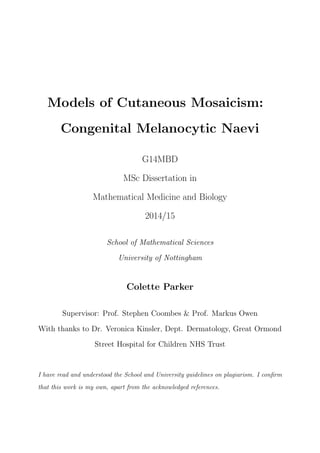 Models of Cutaneous Mosaicism:
Congenital Melanocytic Naevi
G14MBD
MSc Dissertation in
Mathematical Medicine and Biology
2014/15
School of Mathematical Sciences
University of Nottingham
Colette Parker
Supervisor: Prof. Stephen Coombes & Prof. Markus Owen
With thanks to Dr. Veronica Kinsler, Dept. Dermatology, Great Ormond
Street Hospital for Children NHS Trust
I have read and understood the School and University guidelines on plagiarism. I conﬁrm
that this work is my own, apart from the acknowledged references.
 
