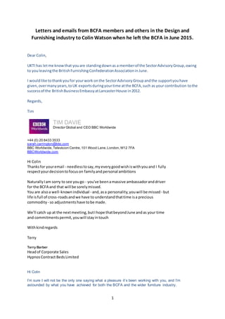 1
Letters and emails from BCFA members and others in the Design and
Furnishing industry to Colin Watson when he left the BCFA in June 2015.
Dear Colin,
UKTI has letme knowthat youare standingdownas a memberof the SectorAdvisoryGroup,owing
to youleavingthe BritishFurnishingConfederationAssociationinJune.
I wouldlike tothankyoufor yourwork onthe SectorAdvisoryGroupandthe supportyouhave
given,overmanyyears,toUK exportsduringyourtime atthe BCFA,such as your contribution tothe
successof the BritishBusinessEmbassyatLancasterHouse in2012.
Regards,
Tim
TIM DAVIE
Director Global and CEO BBC Worldwide
+44 (0) 20 8433 3533
sarah.carrington@bbc.com
BBC Worldwide,Television Centre,101 Wood Lane,London,W12 7FA
BBCWorldwide.com
Hi Colin
Thanksfor youremail - needlesstosay,myeverygoodwishiswithyouand I fully
respectyourdecisiontofocuson familyandpersonal ambitions
NaturallyIam sorry to see yougo - you've beenamassive ambassadoranddriver
for the BCFA and that will be sorelymissed.
You are alsoa well-knownindividual - and,asa personality,youwill be missed - but
life isfull of cross-roadsandwe have to understandthattime isa precious
commodity - so adjustmentshave tobe made.
We'll catch up at the nextmeeting,butIhope thatbeyondJune andas your time
and commitmentspermit, youwill stayintouch
Withkindregards
Terry
Terry Barber
Headof Corporate Sales
HypnosContract BedsLimited
Hi Colin
I’m sure I will not be the only one saying what a pleasure it’s been working with you, and I’m
astounded by what you have achieved for both the BCFA and the wider furniture industry.
 