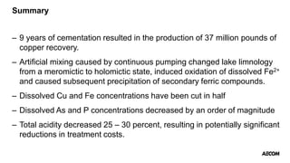 Summary
– 9 years of cementation resulted in the production of 37 million pounds of
copper recovery.
– Artificial mixing caused by continuous pumping changed lake limnology
from a meromictic to holomictic state, induced oxidation of dissolved Fe2+
and caused subsequent precipitation of secondary ferric compounds.
– Dissolved Cu and Fe concentrations have been cut in half
– Dissolved As and P concentrations decreased by an order of magnitude
– Total acidity decreased 25 – 30 percent, resulting in potentially significant
reductions in treatment costs.
 