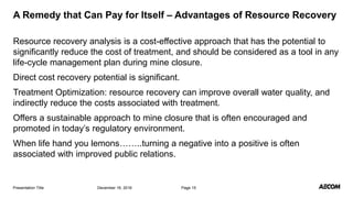 Resource recovery analysis is a cost-effective approach that has the potential to
significantly reduce the cost of treatment, and should be considered as a tool in any
life-cycle management plan during mine closure.
Direct cost recovery potential is significant.
Treatment Optimization: resource recovery can improve overall water quality, and
indirectly reduce the costs associated with treatment.
Offers a sustainable approach to mine closure that is often encouraged and
promoted in today’s regulatory environment.
When life hand you lemons……..turning a negative into a positive is often
associated with improved public relations.
December 16, 2016Presentation Title Page 15
A Remedy that Can Pay for Itself – Advantages of Resource Recovery
 