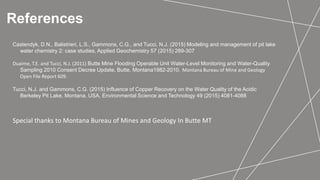 References
Castendyk, D.N., Balistrieri, L.S., Gammons, C.G., and Tucci, N.J. (2015) Modeling and management of pit lake
water chemistry 2: case studies, Applied Geochemistry 57 (2015) 289-307
Duaime, T.E. and Tucci, N.J. (2011) Butte Mine Flooding Operable Unit Water-Level Monitoring and Water-Quality
Sampling 2010 Consent Decree Update, Butte, Montana1982-2010. Montana Bureau of Mine and Geology
Open File Report 609.
Tucci, N.J. and Gammons, C.G. (2015) Influence of Copper Recovery on the Water Quality of the Acidic
Berkeley Pit Lake, Montana, USA, Environmental Science and Technology 49 (2015) 4081-4088
Special thanks to Montana Bureau of Mines and Geology In Butte MT
 